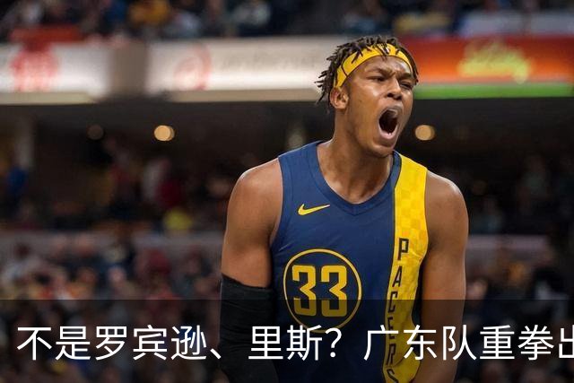 不是罗宾逊、里斯？广东队重拳出击，欲签欧洲大杀器，保底总决赛