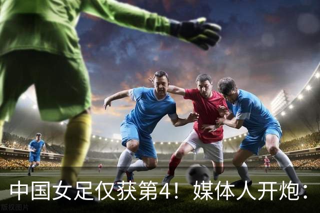 中国女足仅获第4！媒体人开炮：女足史上最差主帅，浪费了三年
