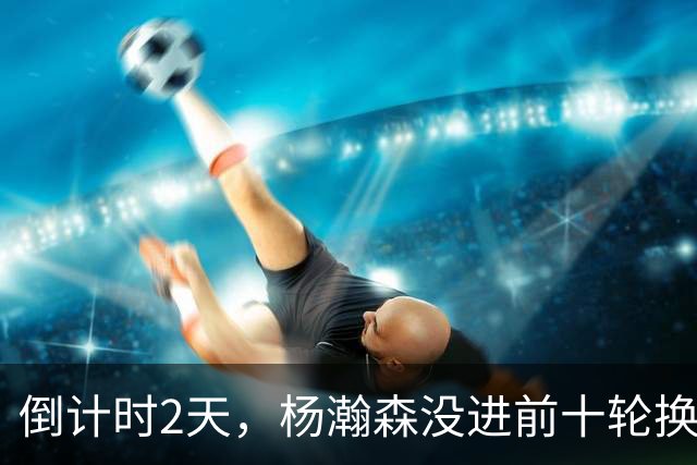 倒计时2天，杨瀚森没进前十轮换！美记：尼克斯有意询价杨瀚森！