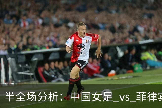 半全场分析：中国女足 vs 菲律宾女足，半场领先无悬念，全场打穿！