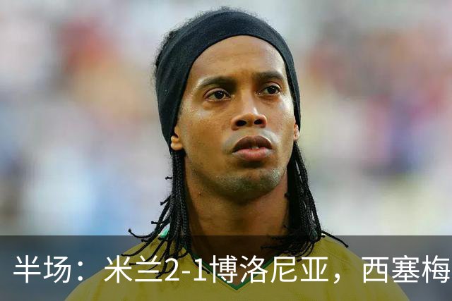 半场：米兰2-1博洛尼亚，西塞梅开二度，姆班古拉破门