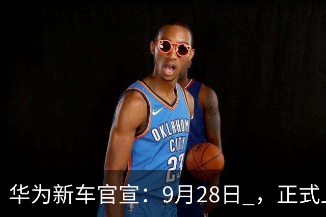 华为新车官宣：9月28日 ，正式上市