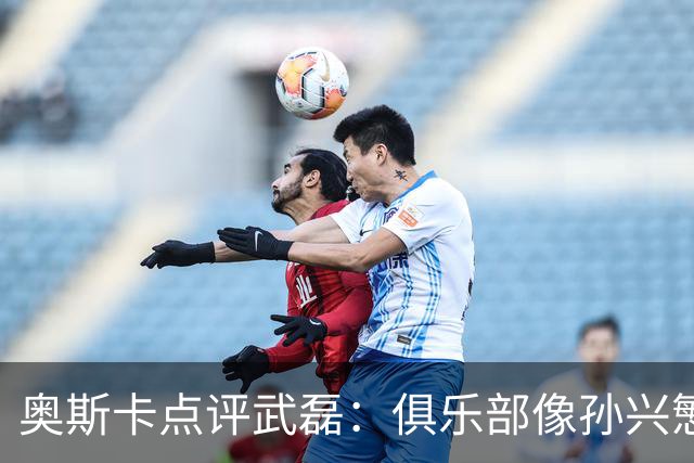 奥斯卡点评武磊：俱乐部像孙兴慜，国脚常被心态困住