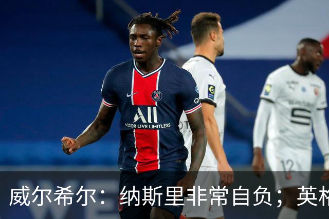 威尔希尔：纳斯里非常自负；英格兰最没完全兑现天赋的是福登