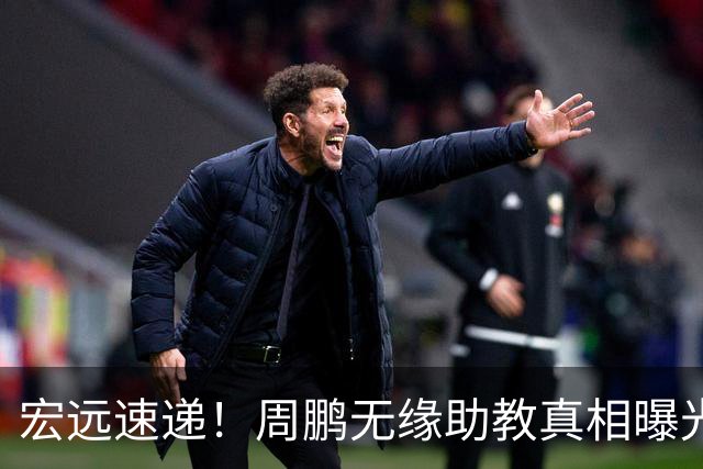 宏远速递！周鹏无缘助教真相曝光，大外援最新消息，陈老板寻求救火外援！