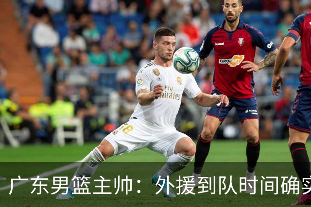 广东男篮主帅：外援到队时间确实较短 球队需要他们任意时刻站出来