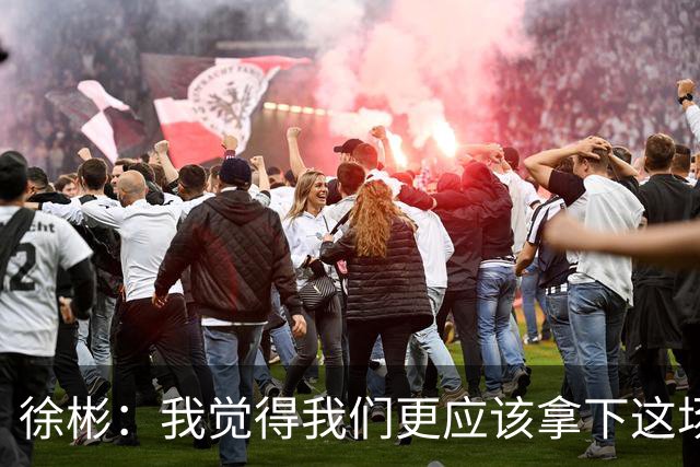 徐彬：我觉得我们更应该拿下这场比赛；教练部署没有任何问题
