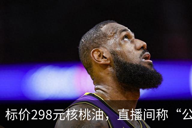 标价298元核桃油，直播间称“公益助农”仅售39元，半年卖了310万，实为大豆油冒充