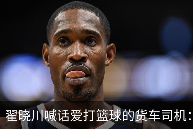 翟晓川喊话爱打篮球的货车司机：来首钢主场为我们加油