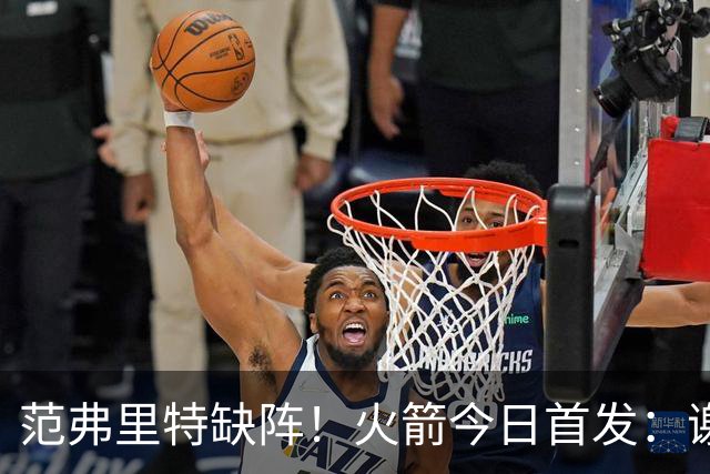 范弗里特缺阵！火箭今日首发：谢泼德、阿门、杜兰特、小贾、申京