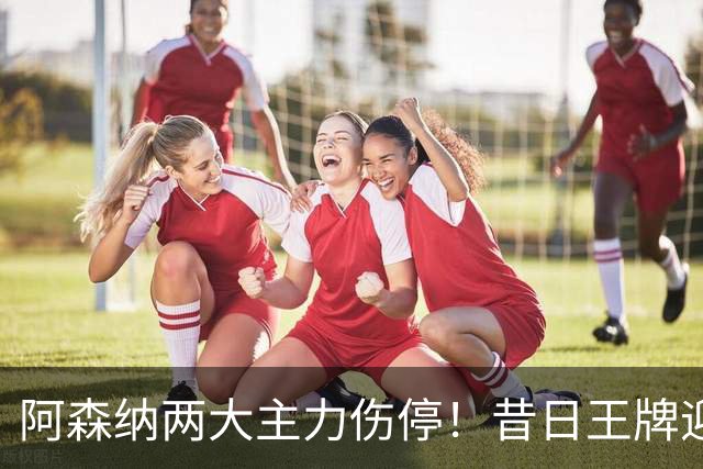 阿森纳两大主力伤停！昔日王牌迎来生死局，踢不好直接凉凉