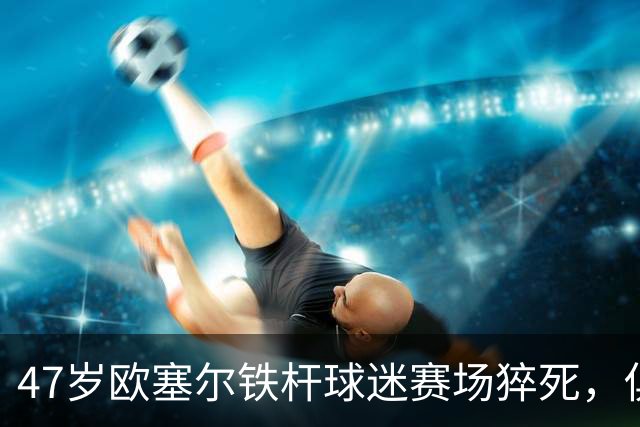 47岁欧塞尔铁杆球迷赛场猝死，俱乐部将举行默哀仪式