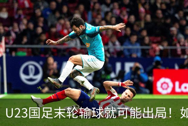 U23国足末轮输球就可能出局！如果打平对手，就将稳稳出线